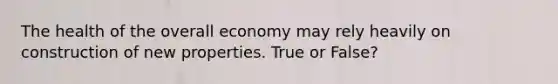 The health of the overall economy may rely heavily on construction of new properties. True or False?