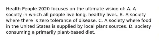 Health People 2020 focuses on the ultimate vision of: A. A society in which all people live long, healthy lives. B. A society where there is zero tolerance of disease. C. A society where food in the United States is supplied by local plant sources. D. society consuming a primarily plant-based diet.