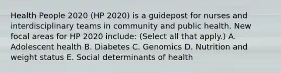 Health People 2020 (HP 2020) is a guidepost for nurses and interdisciplinary teams in community and public health. New focal areas for HP 2020 include: (Select all that apply.) A. Adolescent health B. Diabetes C. Genomics D. Nutrition and weight status E. Social determinants of health