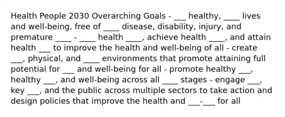 Health People 2030 Overarching Goals - ___ healthy, ____ lives and well-being, free of ____ disease, disability, injury, and premature ____ - ____ health ____, achieve health ____, and attain health ___ to improve the health and well-being of all - create ___, physical, and ____ environments that promote attaining full potential for ___ and well-being for all - promote healthy ___, healthy ___, and well-being across all ____ stages - engage ___, key ___, and the public across multiple sectors to take action and design policies that improve the health and ___-___ for all