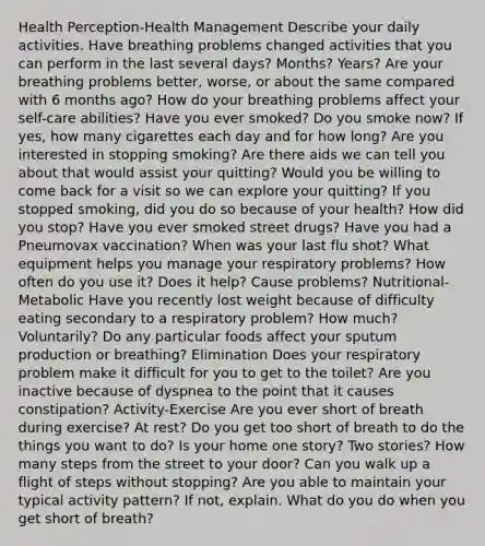 Health Perception-Health Management Describe your daily activities. Have breathing problems changed activities that you can perform in the last several days? Months? Years? Are your breathing problems better, worse, or about the same compared with 6 months ago? How do your breathing problems affect your self-care abilities? Have you ever smoked? Do you smoke now? If yes, how many cigarettes each day and for how long? Are you interested in stopping smoking? Are there aids we can tell you about that would assist your quitting? Would you be willing to come back for a visit so we can explore your quitting? If you stopped smoking, did you do so because of your health? How did you stop? Have you ever smoked street drugs? Have you had a Pneumovax vaccination? When was your last flu shot? What equipment helps you manage your respiratory problems? How often do you use it? Does it help? Cause problems? Nutritional-Metabolic Have you recently lost weight because of difficulty eating secondary to a respiratory problem? How much? Voluntarily? Do any particular foods affect your sputum production or breathing? Elimination Does your respiratory problem make it difficult for you to get to the toilet? Are you inactive because of dyspnea to the point that it causes constipation? Activity-Exercise Are you ever short of breath during exercise? At rest? Do you get too short of breath to do the things you want to do? Is your home one story? Two stories? How many steps from the street to your door? Can you walk up a flight of steps without stopping? Are you able to maintain your typical activity pattern? If not, explain. What do you do when you get short of breath?