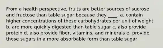 From a health perspective, fruits are better sources of sucrose and fructose than table sugar because they ____. a. contain higher concentrations of these carbohydrates per unit of weight b. are more quickly digested than table sugar c. also provide protein d. also provide fiber, vitamins, and minerals e. provide these sugars in a more absorbable form than table sugar