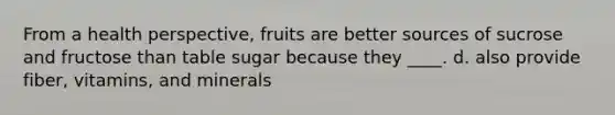 From a health perspective, fruits are better sources of sucrose and fructose than table sugar because they ____. d. also provide fiber, vitamins, and minerals