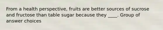 From a health perspective, fruits are better sources of sucrose and fructose than table sugar because they ____. Group of answer choices