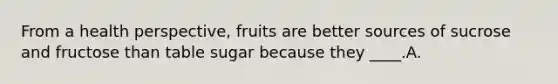 From a health perspective, fruits are better sources of sucrose and fructose than table sugar because they ____.A.