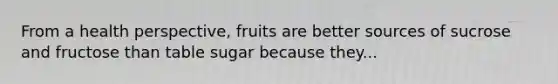 From a health perspective, fruits are better sources of sucrose and fructose than table sugar because they...