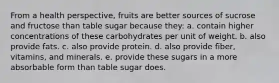 From a health perspective, fruits are better sources of sucrose and fructose than table sugar because they: a. contain higher concentrations of these carbohydrates per unit of weight. b. also provide fats. c. also provide protein. d. also provide fiber, vitamins, and minerals. e. provide these sugars in a more absorbable form than table sugar does.