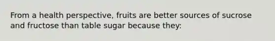 From a health perspective, fruits are better sources of sucrose and fructose than table sugar because they: