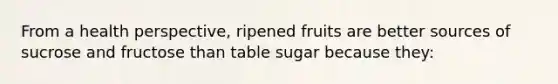 From a health perspective, ripened fruits are better sources of sucrose and fructose than table sugar because they: