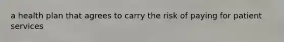 a health plan that agrees to carry the risk of paying for patient services