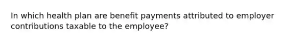 In which health plan are benefit payments attributed to employer contributions taxable to the employee?