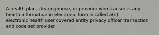 A health plan, clearinghouse, or provider who transmits any health information in electronic form is called a(n) _____. electronic health user covered entity privacy officer transaction and code set provider