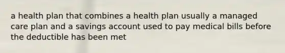 a health plan that combines a health plan usually a managed care plan and a savings account used to pay medical bills before the deductible has been met