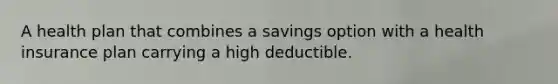 A health plan that combines a savings option with a health insurance plan carrying a high deductible.