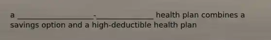 a ____________________-_______________ health plan combines a savings option and a high-deductible health plan