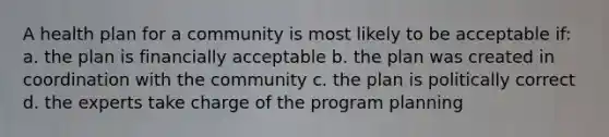 A health plan for a community is most likely to be acceptable if: a. the plan is financially acceptable b. the plan was created in coordination with the community c. the plan is politically correct d. the experts take charge of the program planning