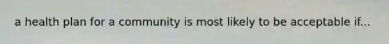 a health plan for a community is most likely to be acceptable if...