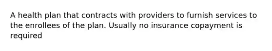 A health plan that contracts with providers to furnish services to the enrollees of the plan. Usually no insurance copayment is required