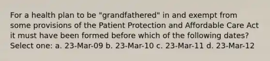 For a health plan to be "grandfathered" in and exempt from some provisions of the Patient Protection and Affordable Care Act it must have been formed before which of the following dates? Select one: a. 23-Mar-09 b. 23-Mar-10 c. 23-Mar-11 d. 23-Mar-12