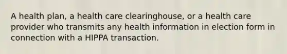 A health plan, a health care clearinghouse, or a health care provider who transmits any health information in election form in connection with a HIPPA transaction.