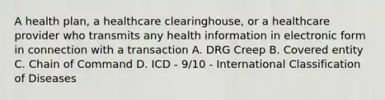 A health plan, a healthcare clearinghouse, or a healthcare provider who transmits any health information in electronic form in connection with a transaction A. DRG Creep B. Covered entity C. Chain of Command D. ICD - 9/10 - International Classification of Diseases