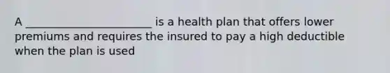 A _______________________ is a health plan that offers lower premiums and requires the insured to pay a high deductible when the plan is used