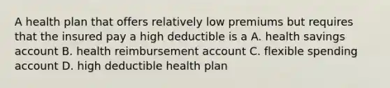 A health plan that offers relatively low premiums but requires that the insured pay a high deductible is a A. health savings account B. health reimbursement account C. flexible spending account D. high deductible health plan