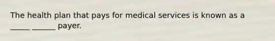 The health plan that pays for medical services is known as a _____ ______ payer.