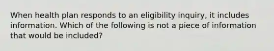 When health plan responds to an eligibility inquiry, it includes information. Which of the following is not a piece of information that would be included?