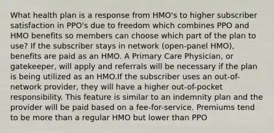 What health plan is a response from HMO's to higher subscriber satisfaction in PPO's due to freedom which combines PPO and HMO benefits so members can choose which part of the plan to use? If the subscriber stays in network (open-panel HMO), benefits are paid as an HMO. A Primary Care Physician, or gatekeeper, will apply and referrals will be necessary if the plan is being utilized as an HMO.If the subscriber uses an out-of-network provider, they will have a higher out-of-pocket responsibility. This feature is similar to an indemnity plan and the provider will be paid based on a fee-for-service. Premiums tend to be more than a regular HMO but lower than PPO