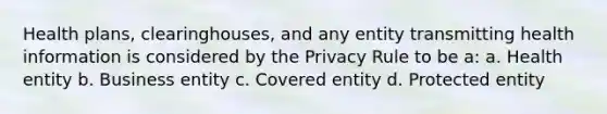 Health plans, clearinghouses, and any entity transmitting health information is considered by the Privacy Rule to be a: a. Health entity b. Business entity c. Covered entity d. Protected entity