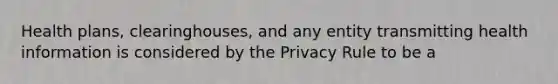 Health plans, clearinghouses, and any entity transmitting health information is considered by the Privacy Rule to be a