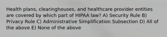 Health plans, clearinghouses, and healthcare provider entities are covered by which part of HIPAA law? A) Security Rule B) Privacy Rule C) Administrative Simplification Subsection D) All of the above E) None of the above