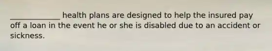 _____________ health plans are designed to help the insured pay off a loan in the event he or she is disabled due to an accident or sickness.