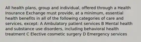 All health plans, group and individual, offered through a Health Insurance Exchange must provide, at a minimum, essential health benefits in all of the following categories of care and services, except: A Ambulatory patient services B Mental health and substance use disorders, including behavioral health treatment C Elective cosmetic surgery D Emergency services