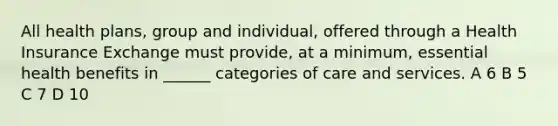 All health plans, group and individual, offered through a Health Insurance Exchange must provide, at a minimum, essential health benefits in ______ categories of care and services. A 6 B 5 C 7 D 10