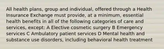 All health plans, group and individual, offered through a Health Insurance Exchange must provide, at a minimum, essential health benefits in all of the following categories of care and services, except: A Elective cosmetic surgery B Emergency services C Ambulatory patient services D Mental health and substance use disorders, including behavioral health treatment