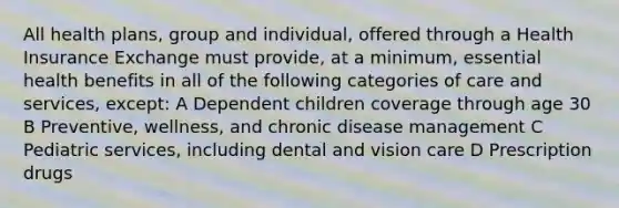 All health plans, group and individual, offered through a Health Insurance Exchange must provide, at a minimum, essential health benefits in all of the following categories of care and services, except: A Dependent children coverage through age 30 B Preventive, wellness, and chronic disease management C Pediatric services, including dental and vision care D Prescription drugs