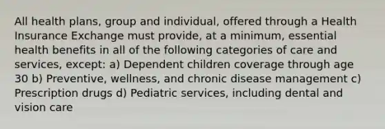 All health plans, group and individual, offered through a Health Insurance Exchange must provide, at a minimum, essential health benefits in all of the following categories of care and services, except: a) Dependent children coverage through age 30 b) Preventive, wellness, and chronic disease management c) Prescription drugs d) Pediatric services, including dental and vision care