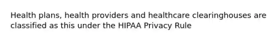 Health plans, health providers and healthcare clearinghouses are classified as this under the HIPAA Privacy Rule