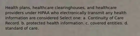 Health plans, healthcare clearinghouses, and healthcare providers under HIPAA who electronically transmit any health information are considered Select one: a. Continuity of Care Record. b. protected health information. c. covered entities. d. standard of care.