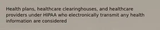 Health plans, healthcare clearinghouses, and healthcare providers under HIPAA who electronically transmit any health information are considered