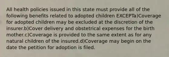 All health policies issued in this state must provide all of the following benefits related to adopted children EXCEPTa)Coverage for adopted children may be excluded at the discretion of the insurer.b)Cover delivery and obstetrical expenses for the birth mother.c)Coverage is provided to the same extent as for any natural children of the insured.d)Coverage may begin on the date the petition for adoption is filed.