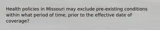 Health policies in Missouri may exclude pre-existing conditions within what period of time, prior to the effective date of coverage?