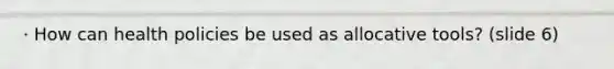 · How can health policies be used as allocative tools? (slide 6)
