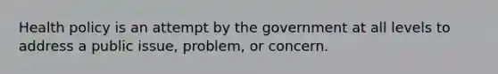 Health policy is an attempt by the government at all levels to address a public issue, problem, or concern.