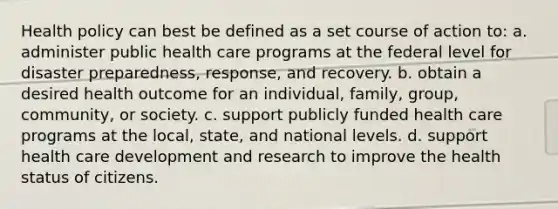 Health policy can best be defined as a set course of action to: a. administer public health care programs at the federal level for disaster preparedness, response, and recovery. b. obtain a desired health outcome for an individual, family, group, community, or society. c. support publicly funded health care programs at the local, state, and national levels. d. support health care development and research to improve the health status of citizens.