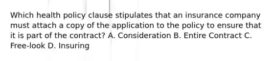 Which health policy clause stipulates that an insurance company must attach a copy of the application to the policy to ensure that it is part of the contract? A. Consideration B. Entire Contract C. Free-look D. Insuring