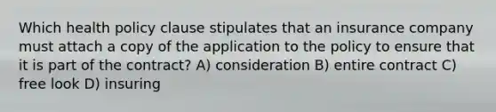 Which health policy clause stipulates that an insurance company must attach a copy of the application to the policy to ensure that it is part of the contract? A) consideration B) entire contract C) free look D) insuring