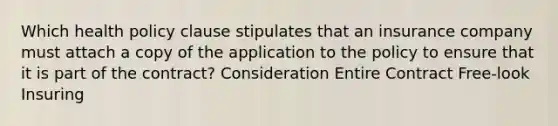 Which health policy clause stipulates that an insurance company must attach a copy of the application to the policy to ensure that it is part of the contract? Consideration Entire Contract Free-look Insuring